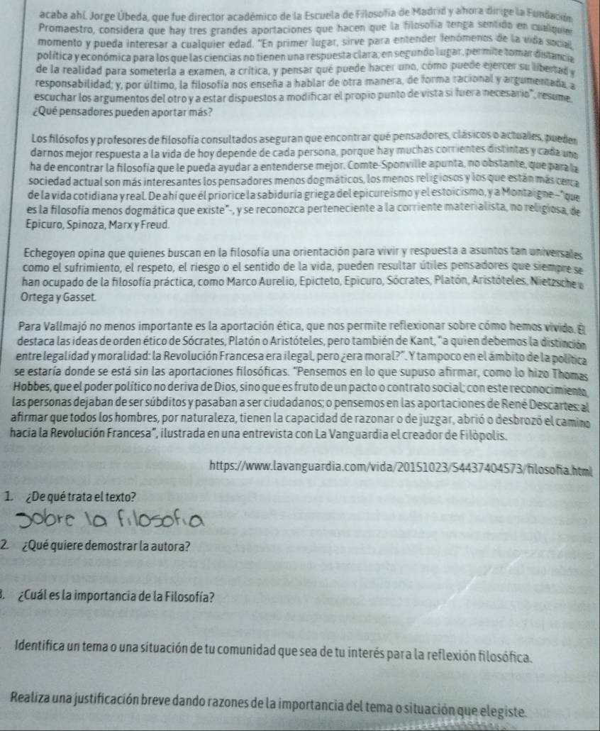 acaba ahí. Jorge Úbeda, que fue director académico de la Escuela de Filosofía de Madrid y ahora dirige la Fundación
Promaestro, considera que hay tres grandes aportaciones que hacen que la filosofía tenga sentido en cualquie
momento y pueda interesar a cualquier edad. "En primer lugar, sirve para entender fenómenos de la vida social
política y económica para los que las ciencias no tienen una respuesta clara; en segundo lugar, permite tomar distancia
de la realidad para someterla a examen, a crítica, y pensar qué puede hacer uno, cómo puede ejercer su libertad y
responsabilidad; y, por último, la filosofía nos enseña a hablar de otra manera, de forma racional y argumentada, a
escuchar los argumentos del otro y a estar dispuestos a modificar el propio punto de vista si fuera necesario", resume
¿Qué pensadores pueden aportar más?
Los filósofos y profesores de filosofía consultados aseguran que encontrar qué pensadores, clásicos o actuales, puedes
darnos mejor respuesta a la vida de hoy depende de cada persona, porque hay muchas corrientes distintas y cada una
ha de encontrar la filosofía que le pueda ayudar a entenderse mejor. Comte-Sponville apunta, no obstante, que para a
sociedad actual son más interesantes los pensadores menos dogmáticos, los menos religiosos y los que están más cenca
de la vida cotidiana y real Deahi que él priorice la sabiduría griega del epicureismo y el estoicismo, y a Montaigne-"que
es la filosofía menos dogmática que existe", y se reconozca perteneciente a la corriente materialista, no religiosa, de
Epicuro, Spinoza, Marx y Freud.
Echegoyen opina que quienes buscan en la filosofía una orientación para vivir y respuesta a asuntos tan universales
como el sufrimiento, el respeto, el riesgo o el sentido de la vida, pueden resultar útiles pensadores que siempre se
han ocupado de la filosofía práctica, como Marco Aurelio, Epicteto, Epicuro, Sócrates, Platón, Aristóteles, Nietzsche o
Ortega y Gasset.
Para Vallmajó no menos importante es la aportación ética, que nos permite reflexionar sobre cómo hemos vivida. E
destaca las ideas de orden ético de Sócrates, Platón o Aristóteles, pero también de Kant, "a quien debemos la distinción
entre legalidad y moralidad: la Revolución Francesa era ilegal, pero ¿era moral?". Y tampoco en el ámbito de la política
se estaría donde se está sin las aportaciones filosóficas. 'Pensemos en lo que supuso afirmar, como lo hizo Thomas
Hobbes, que el poder político no deriva de Dios, sino que es fruto de un pacto o contrato social; con este reconocimient
las personas dejaban de ser súbditos y pasaban a ser ciudadanos; o pensemos en las aportaciones de René Descartes: al
afirmar que todos los hombres, por naturaleza, tienen la capacidad de razonar o de juzgar, abrió o desbrozó el camino
hacia la Revolución Francesa", ilustrada en una entrevista con La Vanguardia el creador de Filópolis.
https://www.lavanguardia.com/vida/20151023/54437404573/filosofia.html
1 ¿De qué trata el texto?
2 ¿Qué quiere demostrar la autora?
B ¿Cuál es la importancia de la Filosofía?
Identifica un tema o una situación de tu comunidad que sea de tu interés para la reflexión filosófica.
Realiza una justificación breve dando razones de la importancia del tema o situación que elegiste.