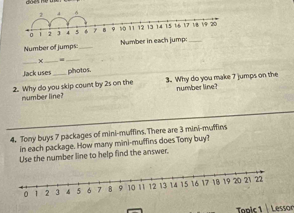 does he use: 
Number of jumps: _Number in each jump:_ 
_×_ =_ 
Jack uses photos. 
2. Why do you skip count by 2s on the 3. Why do you make 7 jumps on the 
number line? number line? 
4. Tony buys 7 packages of mini-muffins. There are 3 mini-muffins 
in each package. How many mini-muffins does Tony buy? 
Use the number line to help find the answer. 
Topic 1 Lesson