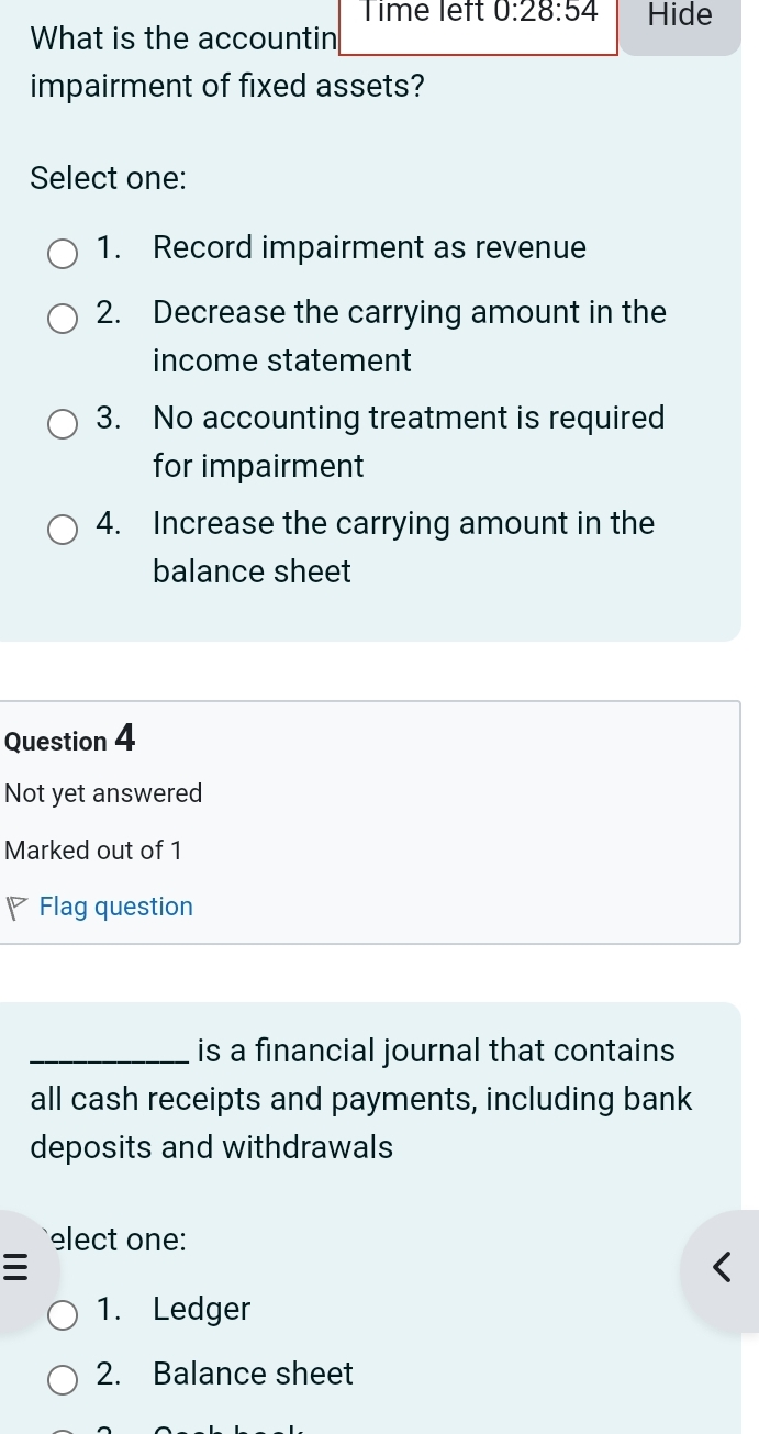 Time left 0:28:54 Hide
What is the accountin
impairment of fixed assets?
Select one:
1. Record impairment as revenue
2. Decrease the carrying amount in the
income statement
3. No accounting treatment is required
for impairment
4. Increase the carrying amount in the
balance sheet
Question 4
Not yet answered
Marked out of 1
◤Flag question
_is a financial journal that contains
all cash receipts and payments, including bank
deposits and withdrawals
elect one:
1. Ledger
2. Balance sheet