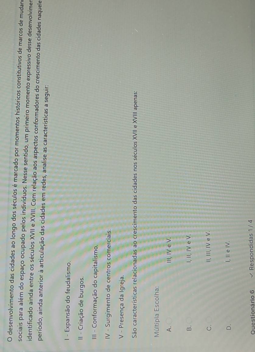desenvolvimento das cidades ao longo dos séculos é marcado por momentos históricos constitutivos de marcos de mudano
sociais para além do espaço ocupado pelos indivíduos. Nesse sentido, um primeiro momento expressivo desse desenvolvimer
identificado ainda entre os séculos XVII e XVIII. Com relação aos aspectos conformadores do crescimento das cidades naquele
período, ainda anterior à articulação das cidades em redes, analise as características a seguir:
I - Expansão do feudalismo.
II - Criação de burgos.
III - Conformação do capitalismo.
IV - Surgimento de centros comerciais.
V - Presença da Igreja.
São características relacionadas ao crescimento das cidades nos séculos XVII e XVIII apenas:
Múltipla Escolha:
A. III, IV e V.
B. I, II, IV e V.
C. II, III, IV e V.
D. I, IeIV.
Questionário 6 Respondidas 1 / 4