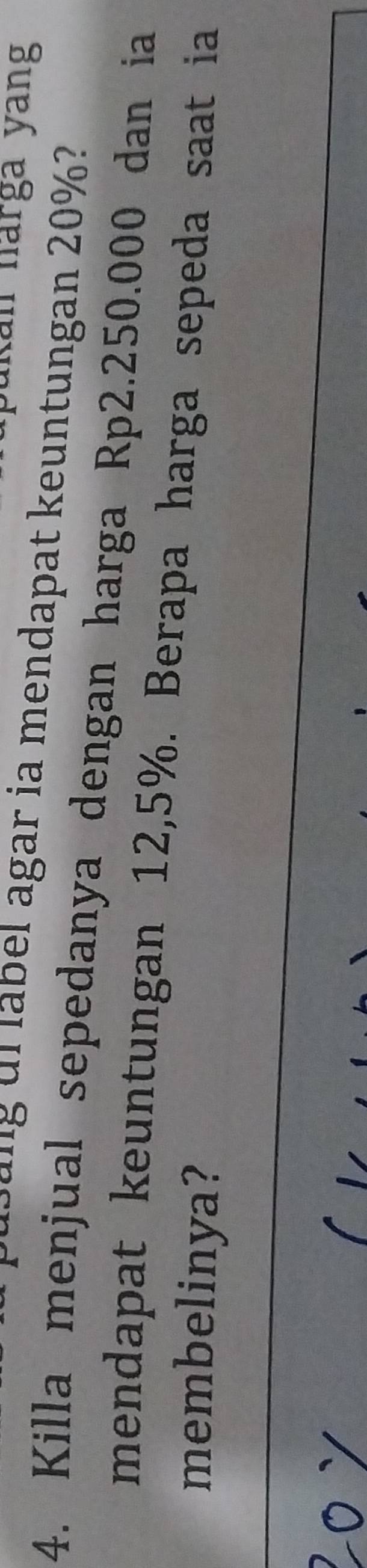 kan narga yang 
g a g d r el agar ia mendapat keuntungan 20% ? 
4. Killa menjual sepedanya dengan harga Rp2.250.000 dan ia 
mendapat keuntungan 12,5%. Berapa harga sepeda saat ia 
membelinya?