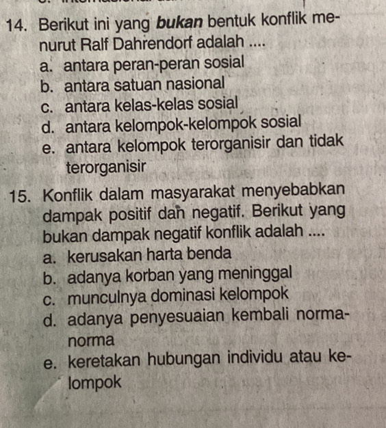 Berikut ini yang bukan bentuk konflik me-
nurut Ralf Dahrendorf adalah ....
a. antara peran-peran sosial
b. antara satuan nasional
c. antara kelas-kelas sosial
d. antara kelompok-kelompok sosial
e. antara kelompok terorganisir dan tidak
terorganisir
15. Konflik dalam masyarakat menyebabkan
dampak positif dan negatif. Berikut yang
bukan dampak negatif konflik adalah ....
a. kerusakan harta benda
b. adanya korban yang meninggal
c. munculnya dominasi kelompok
d. adanya penyesuaian kembali norma-
norma
e. keretakan hubungan individu atau ke-
lompok