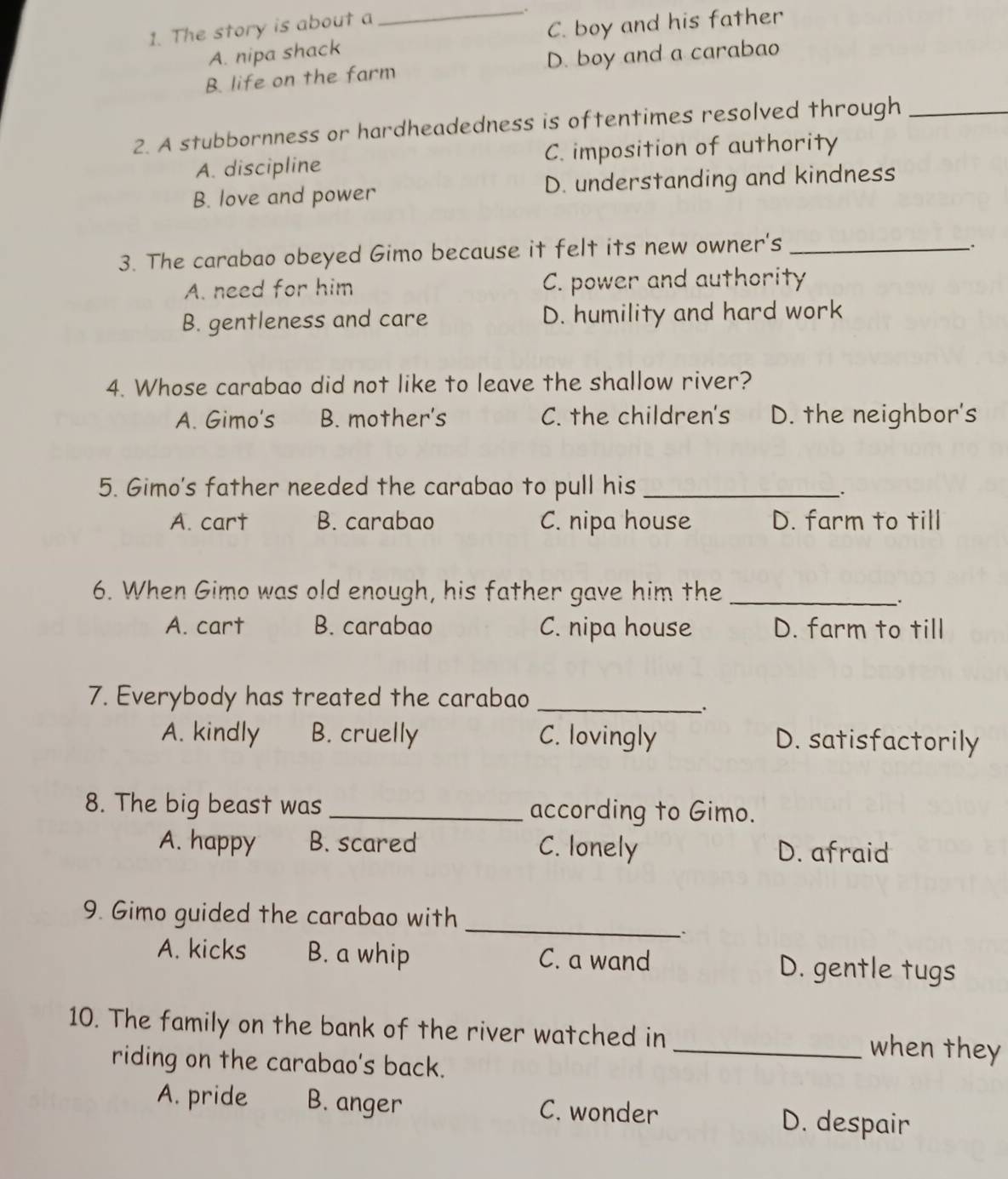 The story is about a
_
.
A. nipa shack C. boy and his father
B. life on the farm D. boy and a carabao
2. A stubbornness or hardheadedness is oftentimes resolved through_
A. discipline C. imposition of authority
B. love and power D. understanding and kindness
3. The carabao obeyed Gimo because it felt its new owner's_
.
A. need for him C. power and authority
B. gentleness and care D. humility and hard work
4. Whose carabao did not like to leave the shallow river?
A. Gimo's B. mother's C. the children's D. the neighbor's
5. Gimo's father needed the carabao to pull his_
A. cart B. carabao C. nipa house D. farm to till
6. When Gimo was old enough, his father gave him the_
.
A. cart B. carabao C. nipa house D. farm to till
7. Everybody has treated the carabao_
A. kindly B. cruelly C. lovingly D. satisfactorily
8. The big beast was _according to Gimo.
A. happy B. scared C. lonely D. afraid
9. Gimo guided the carabao with_
A. kicks B. a whip C. a wand D. gentle tugs
10. The family on the bank of the river watched in _when they
riding on the carabao's back.
A. pride B. anger C. wonder D. despair