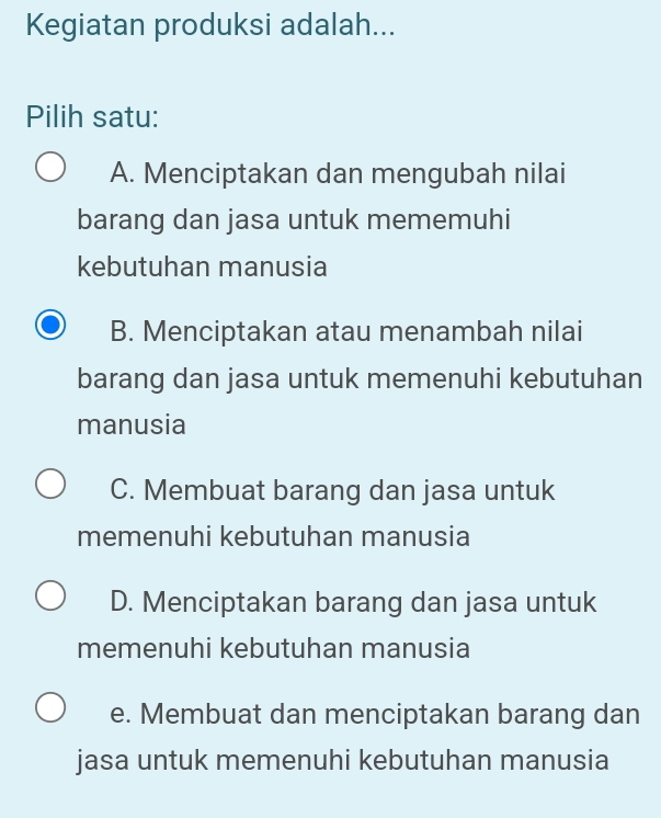 Kegiatan produksi adalah...
Pilih satu:
A. Menciptakan dan mengubah nilai
barang dan jasa untuk mememuhi
kebutuhan manusia
B. Menciptakan atau menambah nilai
barang dan jasa untuk memenuhi kebutuhan
manusia
C. Membuat barang dan jasa untuk
memenuhi kebutuhan manusia
D. Menciptakan barang dan jasa untuk
memenuhi kebutuhan manusia
e. Membuat dan menciptakan barang dan
jasa untuk memenuhi kebutuhan manusia