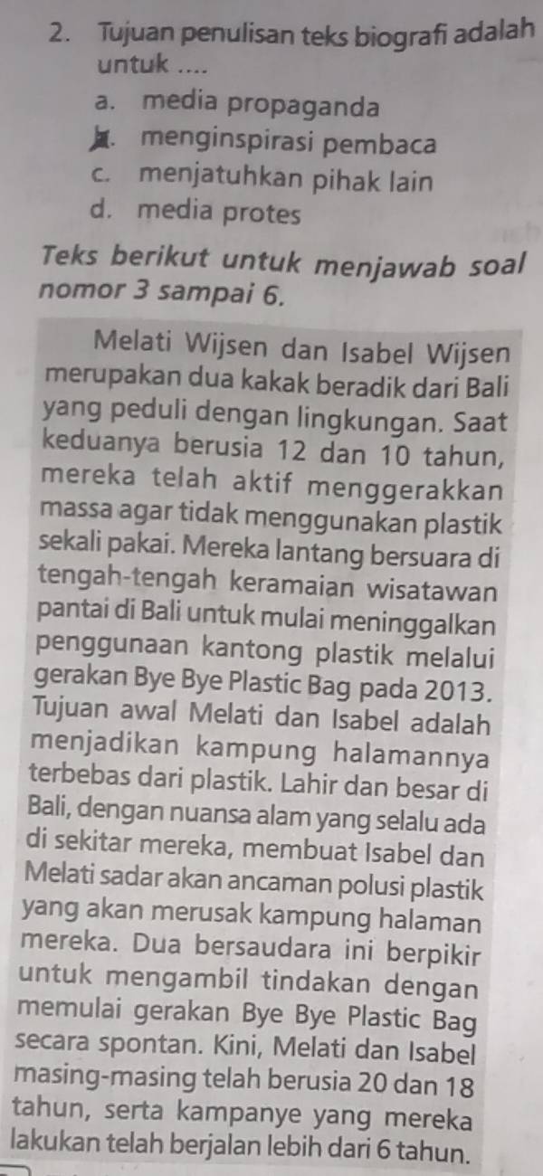 Tujuan penulisan teks biografi adalah
untuk ....
a. media propaganda
menginspirasi pembaca
c. menjatuhkan pihak lain
d. media protes
Teks berikut untuk menjawab soal
nomor 3 sampai 6.
Melati Wijsen dan Isabel Wijsen
merupakan dua kakak beradik dari Bali
yang peduli dengan lingkungan. Saat
keduanya berusia 12 dan 10 tahun,
mereka telah aktif menggerakkan
massa agar tidak menggunakan plastik
sekali pakai. Mereka lantang bersuara di
tengah-tengah keramaian wisatawan
pantai di Bali untuk mulai meninggalkan
penggunaan kantong plastik melalui
gerakan Bye Bye Plastic Bag pada 2013.
Tujuan awal Melati dan Isabel adalah
menjadikan kampung halamannya
terbebas dari plastik. Lahir dan besar di
Bali, dengan nuansa alam yang selalu ada
di sekitar mereka, membuat Isabel dan
Melati sadar akan ancaman polusi plastik
yang akan merusak kampung halaman
mereka. Dua bersaudara ini berpikir
untuk mengambil tindakan dengan
memulai gerakan Bye Bye Plastic Bag
secara spontan. Kini, Melati dan Isabel
masing-masing telah berusia 20 dan 18
tahun, serta kampanye yang mereka
lakukan telah berjalan lebih dari 6 tahun.