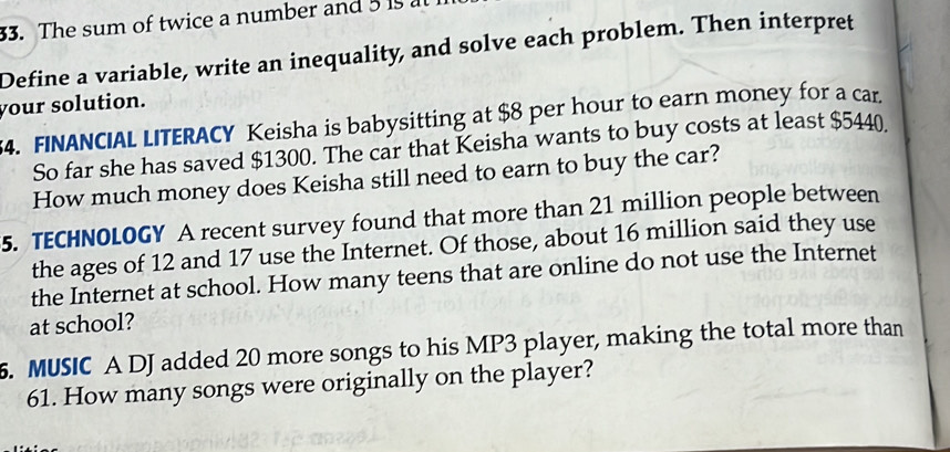 The sum of twice a number and 5 1 a 
Define a variable, write an inequality, and solve each problem. Then interpret 
your solution. 
4. FINANCIAL LITERACY Keisha is babysitting at $8 per hour to earn money for a car 
So far she has saved $1300. The car that Keisha wants to buy costs at least $5440
How much money does Keisha still need to earn to buy the car? 
5. TECHNOLOGY A recent survey found that more than 21 million people between 
the ages of 12 and 17 use the Internet. Of those, about 16 million said they use 
the Internet at school. How many teens that are online do not use the Internet 
at school? 
5. MUSIC A DJ added 20 more songs to his MP3 player, making the total more than
61. How many songs were originally on the player?