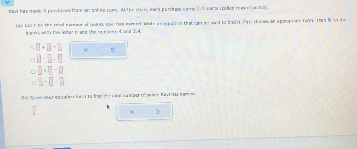 Ravi has made 4 purchases from an online store. At the store, each purchase earns 2.4 points (called reward points). 
(a) Let n be the total number of points Ravi has earned. Write an equation that can be used to find n. First choose an appropriate form. Then fill in the 
blanks with the letter n and the numbers 4 and 2.4.
□ +□ =□ × 5
□ -□ =□
□ * □ =□
□ / □ =□
(b) Solve your equation for n to find the total number of points Ravi has earned. 
× 5