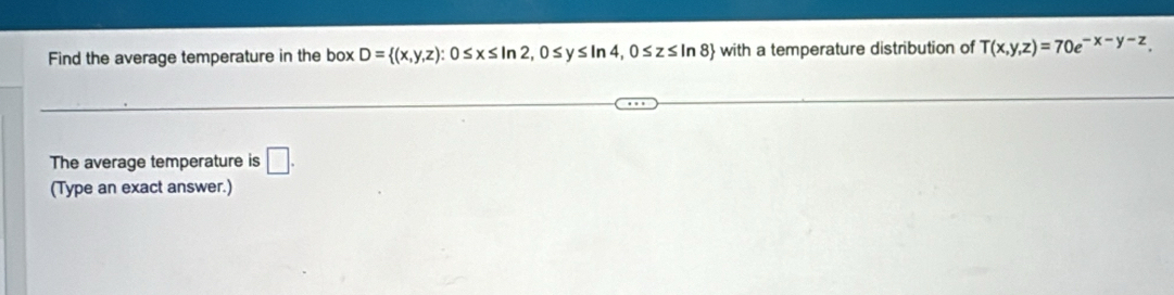 Find the average temperature in the box D= (x,y,z):0≤ x≤ ln 2,0≤ y≤ ln 4,0≤ z≤ ln 8 with a temperature distribution of T(x,y,z)=70e^(-x-y-z). 
The average temperature is □. 
(Type an exact answer.)