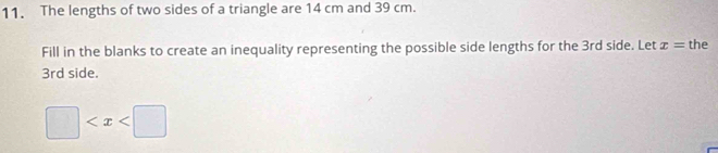 The lengths of two sides of a triangle are 14 cm and 39 cm. 
Fill in the blanks to create an inequality representing the possible side lengths for the 3rd side. Let x= the
3rd side.
□