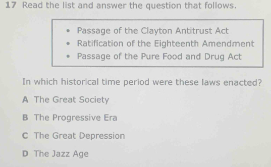 Read the list and answer the question that follows.
Passage of the Clayton Antitrust Act
Ratification of the Eighteenth Amendment
Passage of the Pure Food and Drug Act
In which historical time period were these laws enacted?
A The Great Society
B The Progressive Era
C The Great Depression
D The Jazz Age