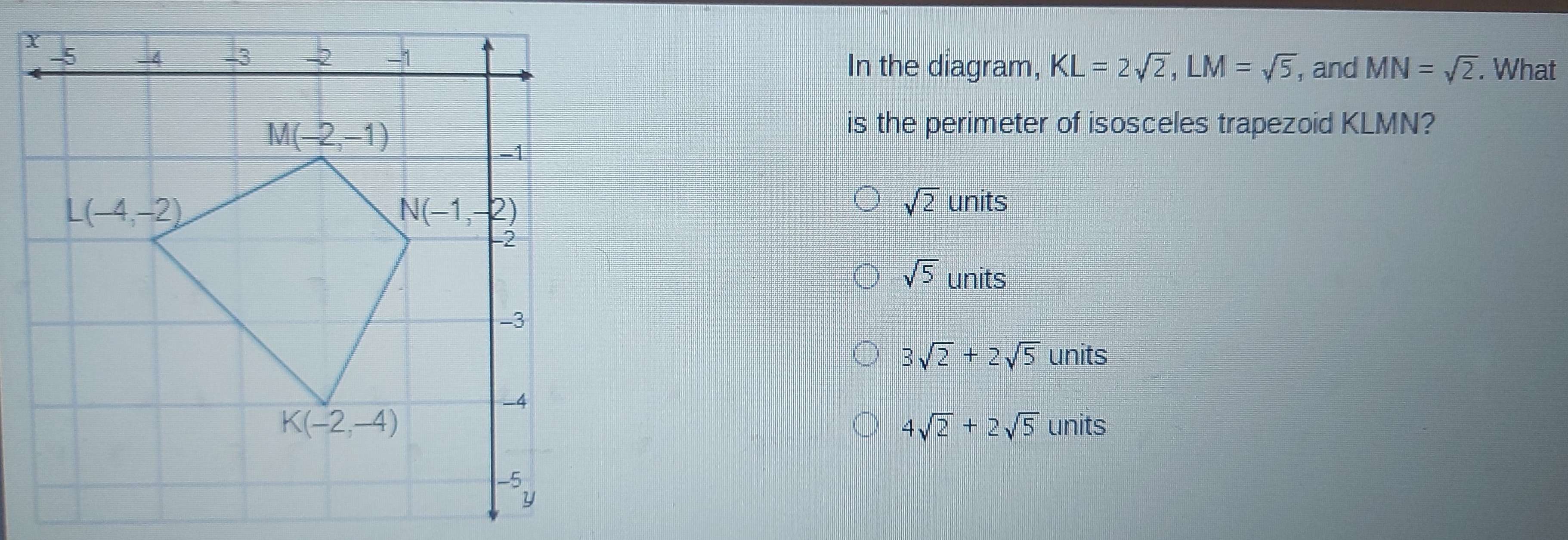 What
In the diagram, KL=2sqrt(2),LM=sqrt(5) , and MN=sqrt(2).
is the perimeter of isosceles trapezoid KLMN?
sqrt(2) units
sqrt(5) units
3sqrt(2)+2sqrt(5) units
units
4sqrt(2)+2sqrt(5)