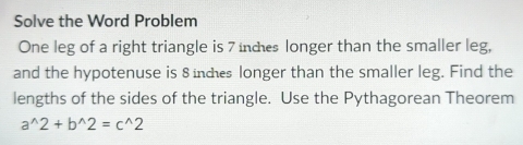 Solve the Word Problem 
One leg of a right triangle is 7 indes longer than the smaller leg, 
and the hypotenuse is 8indes longer than the smaller leg. Find the 
lengths of the sides of the triangle. Use the Pythagorean Theorem
a^(wedge)2+b^(wedge)2=c^(wedge)2