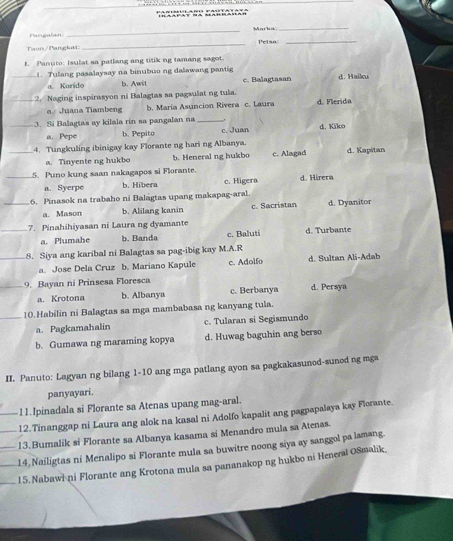 IICAapAT NA MARICAHAN
Pangalan: _Marka;
_
_
Petsa:_
Taon/Pangkat:
I. Panuto: Isulat sa patlang ang titik ng tamang sagot.
_1. Tulang pasalaysay na binubuo ng dalawang pantig
a. Korido b. Awit c. Balagtasan d. Haiku
_2. Naging inspirasyon ni Balagtas sa pagsulat ng tula.
a Juana Tiambeng b. Maria Asuncion Rivera c. Laura d. Flerida
_3. Si Balagtas ay kilala rin sa pangalan na_ _.
a. Pepe b. Pepito c. Juan d. Kiko
_4. Tungkuling ibinigay kay Florante ng hari ng Albanya.
a. Tinyente ng hukbo b. Heneral ng hukbo c. Alagad d. Kapitan
_5. Puno kung saan nakagapos si Florante.
a. Syerpe b. Hibera c. Higera d. Hirera
_6. Pinasok na trabaho ni Balagtas upang makapag-aral.
a. Mason b. Alilang kanin c. Sacristan d. Dyanitor
_7. Pinahihiyasan ni Laura ng dyamante
a. Plumahe b. Banda c. Baluti d. Turbante
_8. Siya ang karibal ni Balagtas sa pag-ibig kay M.A.R
a. Jose Dela Cruz b. Mariano Kapule c. Adolfo d. Sultan Ali-Adab
_9. Bayan ni Prinsesa Floresca
a. Krotona b. Albanya c. Berbanya d. Persya
_10.Habilin ni Balagtas sa mga mambabasa ng kanyang tula.
a. Pagkamahalin c. Tularan si Segismundo
b. Gumawa ng maraming kopya d. Huwag baguhin ang berso
II. Panuto: Lagyan ng bilang 1-10 ang mga patlang ayon sa pagkakasunod-sunod ng mga
panyayari.
11.Ipinadala si Florante sa Atenas upang mag-aral.
__12.Tinanggap ni Laura ang alok na kasal ni Adolfo kapalit ang pagpapalaya kay Florante.
13. Bumalik si Florante sa Albanya kasama si Menandro mula sa Atenas.
14  Nailigtas ni Menalipo si Florante mula sa buwitre noong siya ay sanggol pa lamang.
___15. Nabawi ni Florante ang Krotona mula sa pananakop ng hukbo ni Heneral OSmalik,