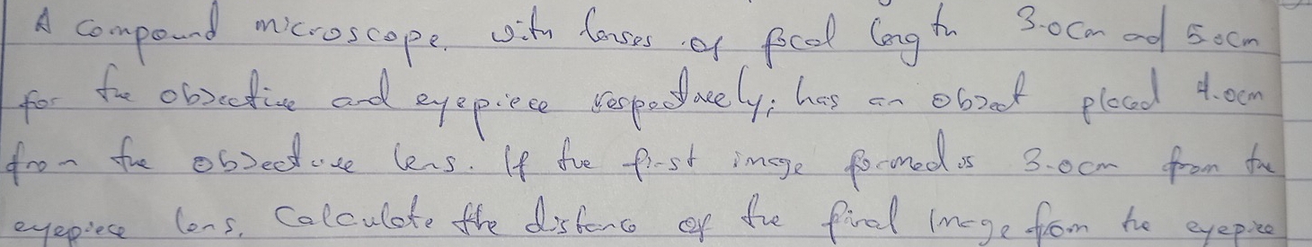 A compound microscope, ity louses of focd longt 30cm ed socn 
for fo obrcdive and eyepiece beopecwely; has an eboot plood 4. ou 
fro- fhe obsede lens. If the fiest image foconed is 3. 0cm from fo 
eyepiese lons, Colculate the distorc of the fie Imege from he eyepia
