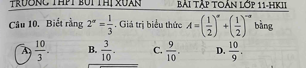 TRưÔNG THPT BUI THị XUàN BẢI TậP TOÁN LớP 11-HKII
Câu 10. Biết rằng 2^(alpha)= 1/3 . Giá trị biểu thức A=( 1/2 )^alpha +( 1/2 )^-alpha  bǎng
A.  10/3 .  3/10 . C.  9/10 . D.  10/9 . 
B.