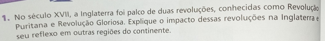 No século XVII, a Inglaterra foi palco de duas revoluções, conhecidas como Revolução 
Puritana e Revolução Gloriosa. Explique o impacto dessas revoluções na Inglaterra e 
seu reflexo em outras regiões do continente.