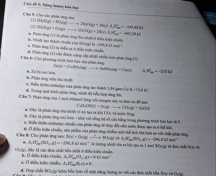 Chủ đề 5: Năng lượng hóa học
intel
Câu 5: Cho các phản ứng sau:
(1)
(2) 2H_2S(g)+O_2(g)to 2H_2O(g)+2S(s)△ _tH_(298)°=-442,28kJ. 2H_2S(g)+SO_2(g)to 2H_2O(g)+3S(s)△ _rH_(298)°=-145,48kJ.
CORE
a. Phản ứng (1) là phản ứng thu nhiệt ở điều kiện chuẩn.
b. Nhiệt tạo thành chuẩn của SO_2(g)la-296,8kJmol^(-1).
c. Phản ứng (2) tự diễn ra ở điều kiện chuẩn.
d. Phản ứng (2) cần được cung cấp nhiệt nhiều hơn phản ứng (1).
Câu 6: Cho-phương trình hóa học của phản ứng:
a. Zn bị oxi hóa. Zn(s)+CuSO_4(aq)to ZnSO_4(aq)+Cu(s); △ _rH_(298)°=-210kJ
b. Phản ứng trên tỏa nhiệt.
c. Biến thiên enthalpy của phản ứng tạo thành 3,84 gam Cu là - +12.6kJ
d. Trong quá trình phản ứng, nhiệt độ hỗn hợp tăng lên.
Câu 7: Phản ứng của 1 mol ethanol lỏng với oxygen xảy ra theo sơ đồ sau:
C_2H_5OH(l)+O_2(g)to CO_2(g)+H_2O(l)
a. Đây là phản ứng tỏa nhiệt vì nó tạo ra khí CO_2 và nước lỏng.
b. Đây là phản ứng oxi hóa - khử với tổng hệ số cân bằng trong phương trình hóa học là 9.
c. Biến thiên enthalpy chuẩn của phản ứng sẽ thay đổi nếu nước được tạo ra ở thể khí.
d. Ở điều kiện chuẩn, sản phẩm của phản ứng chiếm một thể tích lớn hơn so với chất phản ứng.
Câu 8: Cho phản ứng sau: S(s)+O_2(g)to SO_2(g) và △ _rH_(298)°(SO_2,g)=-296,8kJmol^(-1)
a. △ _fH_(298)°(SO_2,g)=-296,8kJmol^(-1) là lượng nhiệt tỏa ra khi tạo ra 1 mol SO_2(g) từ đơn chất S(s) và
O_2(g) , đây là các đơn chất bền nhất ở điều kiện chuẩn.
b. Ở điều kiện chuẩn, △ _fH_(298)°(O_2,g)=0kJmol^(-1).
c. Ở điều kiện chuẩn, △ _fH_(298)°(S,s)!= 0.
d. Hợp chất SO_2(g) kém bền hơn về mặt năng lượng so với các đơn chất bền S(s) và O_2(g).