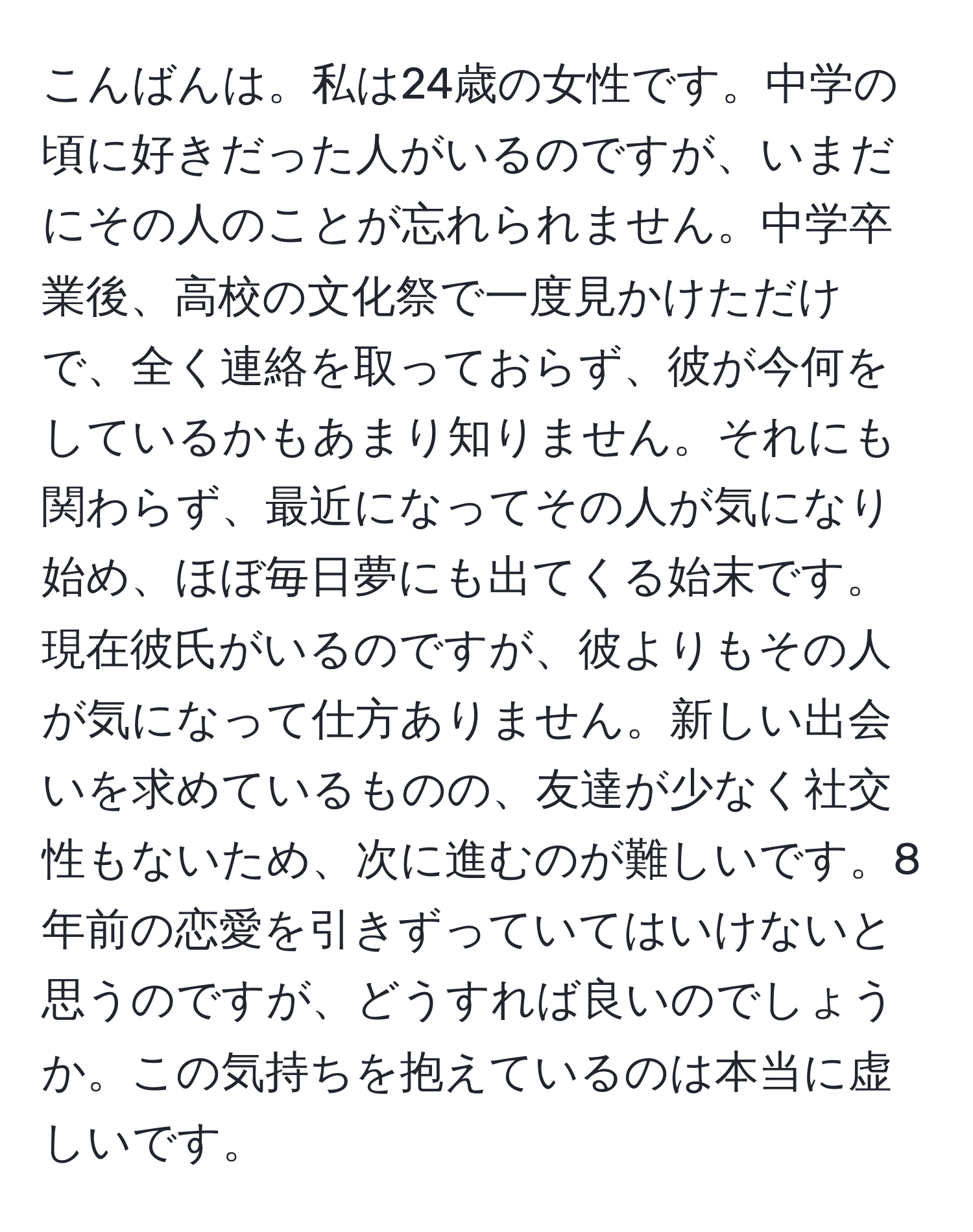 こんばんは。私は24歳の女性です。中学の頃に好きだった人がいるのですが、いまだにその人のことが忘れられません。中学卒業後、高校の文化祭で一度見かけただけで、全く連絡を取っておらず、彼が今何をしているかもあまり知りません。それにも関わらず、最近になってその人が気になり始め、ほぼ毎日夢にも出てくる始末です。現在彼氏がいるのですが、彼よりもその人が気になって仕方ありません。新しい出会いを求めているものの、友達が少なく社交性もないため、次に進むのが難しいです。8年前の恋愛を引きずっていてはいけないと思うのですが、どうすれば良いのでしょうか。この気持ちを抱えているのは本当に虚しいです。