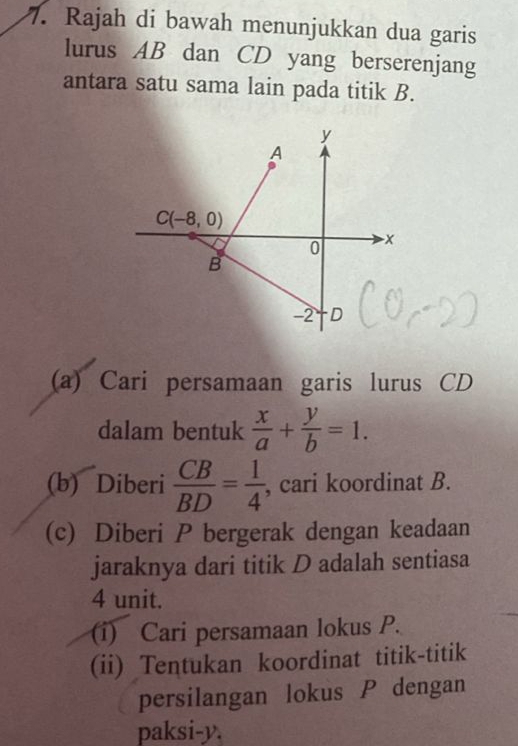 Rajah di bawah menunjukkan dua garis 
lurus AB dan CD yang berserenjang 
antara satu sama lain pada titik B.
y
A
C(-8,0)
0 x
B
-2 D
(a) Cari persamaan garis lurus CD
dalam bentuk  x/a + y/b =1. 
(b) Diberi  CB/BD = 1/4  , cari koordinat B. 
(c) Diberi P bergerak dengan keadaan 
jaraknya dari titik D adalah sentiasa
4 unit. 
(i) Cari persamaan lokus P. 
(ii) Tentukan koordinat titik-titik 
persilangan lokus P dengan 
paksi- y.