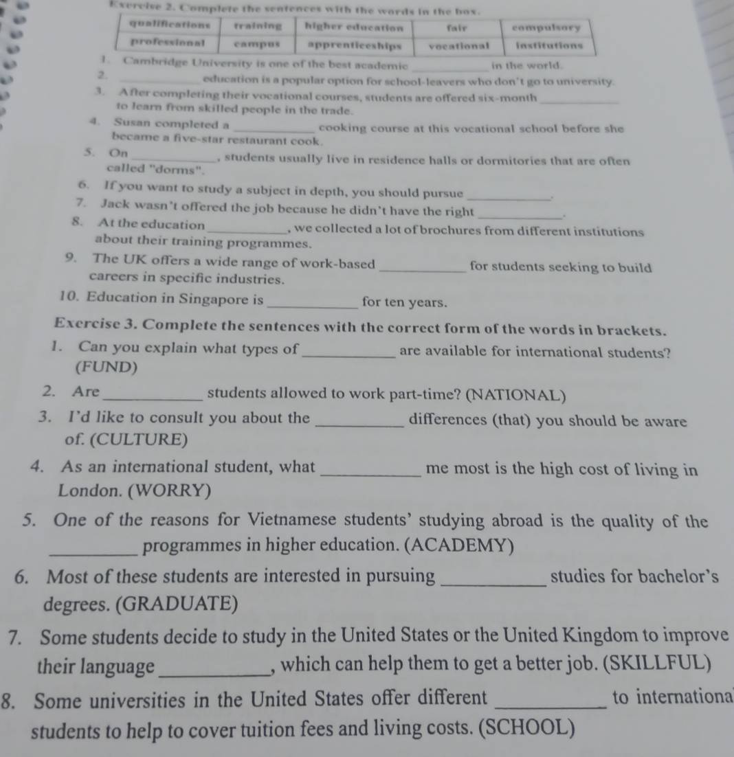 of the best academic _in the world. 
2. 
_education is a popular option for school-leavers who don’t go to university. 
3. After completing their vocational courses, students are offered six-month_ 
to learn from skilled people in the trade. 
4. Susan completed a _cooking course at this vocational school before she 
became a five-star restaurant cook. 
5. On _, students usually live in residence halls or dormitories that are often 
called "dorms". 
6. If you want to study a subject in depth, you should pursue _. 
7. Jack wasn’t offered the job because he didn’t have the right _. 
8. At the education _, we collected a lot of brochures from different institutions 
about their training programmes. 
9. The UK offers a wide range of work-based _for students seeking to build 
careers in specific industries. 
10. Education in Singapore is _for ten years. 
Exercise 3. Complete the sentences with the correct form of the words in brackets. 
1. Can you explain what types of _are available for international students? 
(FUND) 
2. Are_ students allowed to work part-time? (NATIONAL) 
3. I’d like to consult you about the _differences (that) you should be aware 
of. (CULTURE) 
4. As an international student, what _me most is the high cost of living in 
London. (WORRY) 
5. One of the reasons for Vietnamese students’ studying abroad is the quality of the 
_programmes in higher education. (ACADEMY) 
6. Most of these students are interested in pursuing _studies for bachelor's 
degrees. (GRADUATE) 
7. Some students decide to study in the United States or the United Kingdom to improve 
their language_ , which can help them to get a better job. (SKILLFUL) 
8. Some universities in the United States offer different _to internationa 
students to help to cover tuition fees and living costs. (SCHOOL)