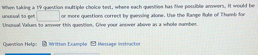 When taking a 19 question multiple choice test, where each question has five possible answers, it would be 
unusual to get or more questions correct by guessing alone. Use the Range Rule of Thumb for 
Unusual Values to answer this question. Give your answer above as a whole number. 
Question Help: Written Example Message instructor