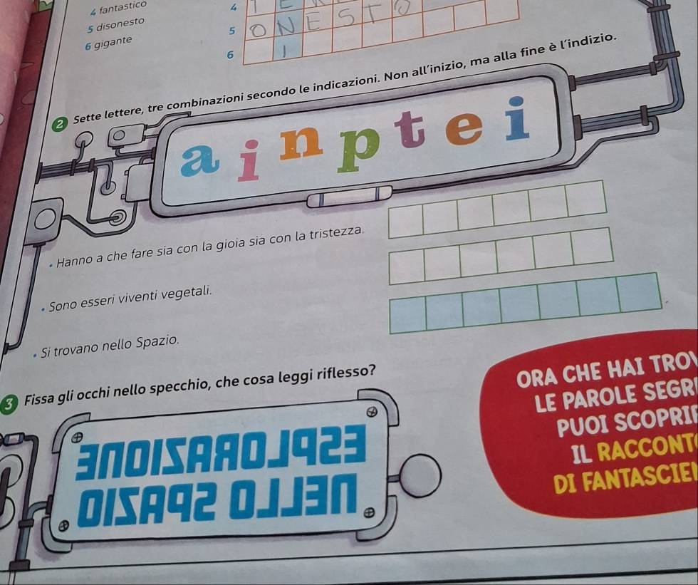 fantastico
4
5 disonesto
5
6 gigante
6
2 Sette lettere, tre combinazioni secondo le indicazioni. Non all’inizio, ma alla fine è l’indizio 
31 ainptei 
• Hanno a che fare sia con la gioia sia con la tristezz 
• Sono esseri viventi vegetali. 
• Si trovano nello Spazio. 
Fissa gli occhi nello specchio, che cosa leggi riflesso? 
ORA CHE HAI TRO 
④ 
LE PAROLE SEGR 
④ 
PUOI SCOPRI 
3NoiSAяOJ923 IL RACCONT 
D Oisaq2 0 Jen 
DI FANTASCIE