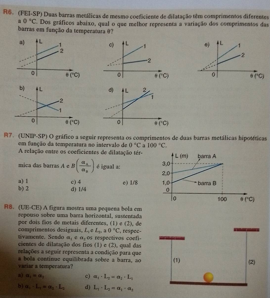 R6. (FEI-SP) Duas barras metálicas de mesmo coeficiente de dilatação têm comprimentos diferentes
a0°C. Dos gráficos abaixo, qual o que melhor representa a variação dos comprimentos das
barras em função da temperatura θ?

θ (^circ C)
R7. (UNIP-SP) O gráfico a seguir representa os comprimentos de duas barras metálicas hipotéticas
em função da temperatura no intervalo de 0°C a 100°C.
A relação entre os coeficientes de dilatação tér-
mica das barras A e B(frac alpha _Aalpha _B) é igual a:
a) 1 c) 4 e) 1/8
b) 2 d) 1/4 
R8. (UE-CE) A figura mostra uma pequena bola em
repouso sobre uma barra horizontal, sustentada
por dois fios de metais diferentes, (1) e (2), de
comprimentos desiguais, L_1 e L_2,a0°C , respec-
tivamente. Sendo alpha _1 e alpha _2 os respectivos coefi-
cientes de dilatação dos fios (1) e (2), qual das
relações a seguir representa a condição para que
a bola continue equilibrada sobre a barra, ao (1)
(2)
variar a temperatura?
a) alpha _1=alpha _2
c) alpha _1· L_2=alpha _2· L_1
b) alpha _1· L_1=alpha _2· L_2 d) L_1· L_2=alpha _1· alpha _2