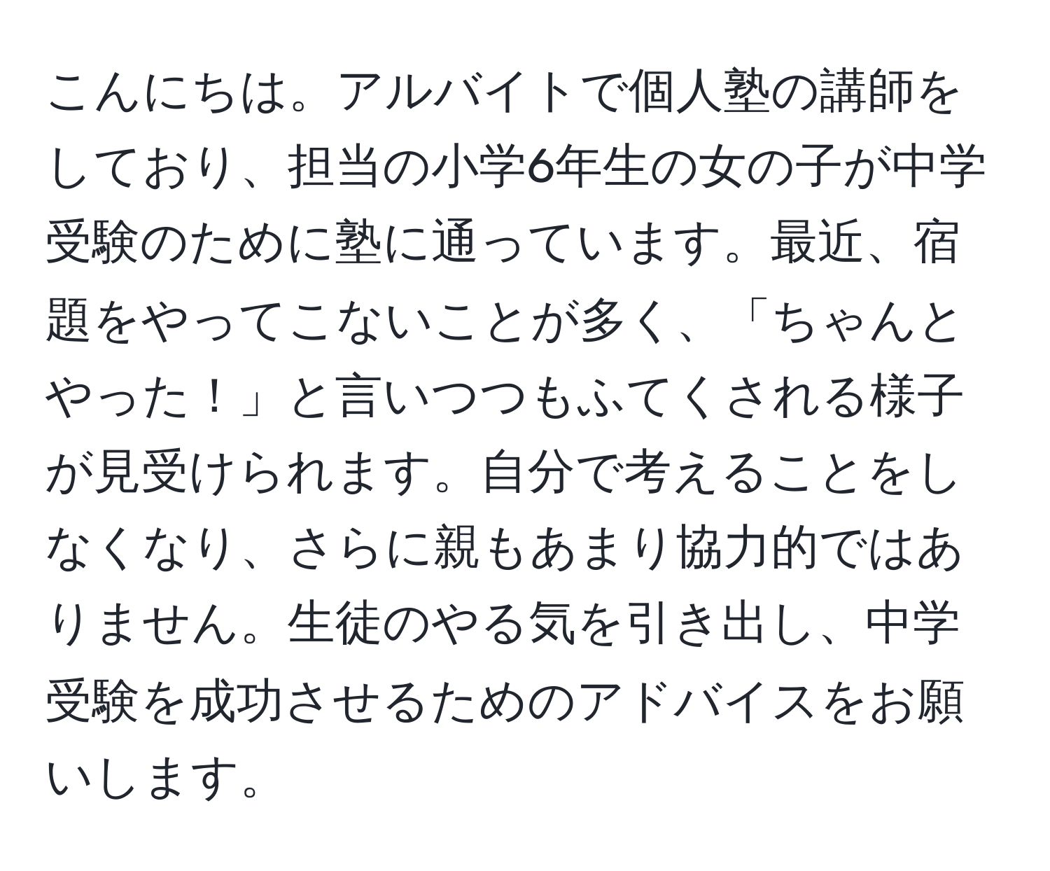 こんにちは。アルバイトで個人塾の講師をしており、担当の小学6年生の女の子が中学受験のために塾に通っています。最近、宿題をやってこないことが多く、「ちゃんとやった！」と言いつつもふてくされる様子が見受けられます。自分で考えることをしなくなり、さらに親もあまり協力的ではありません。生徒のやる気を引き出し、中学受験を成功させるためのアドバイスをお願いします。