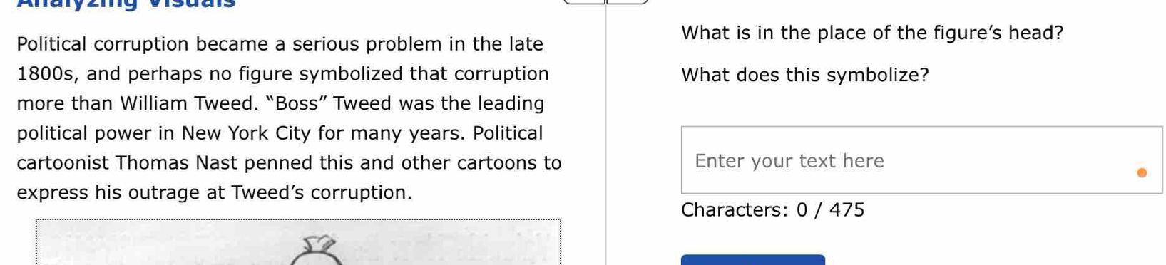 Political corruption became a serious problem in the late 
What is in the place of the figure's head? 
1800s, and perhaps no figure symbolized that corruption What does this symbolize? 
more than William Tweed. “Boss” Tweed was the leading 
political power in New York City for many years. Political 
cartoonist Thomas Nast penned this and other cartoons to Enter your text here 
express his outrage at Tweed’s corruption. 
Characters: 0 / 475