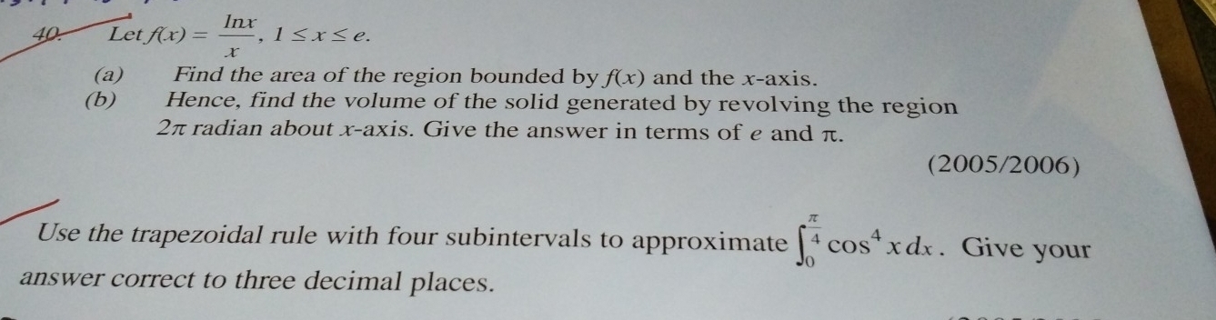 ⊥ etf(x)= ln x/x , 1≤ x≤ e. 
(a) Find the area of the region bounded by f(x) and the x-axis.
(b) Hence, find the volume of the solid generated by revolving the region
2π radian about x-axis. Give the answer in terms of e and π.
(2005/2006)
Use the trapezoidal rule with four subintervals to approximate ∈t _0^((frac π)4)cos^4xdx. Give your
answer correct to three decimal places.