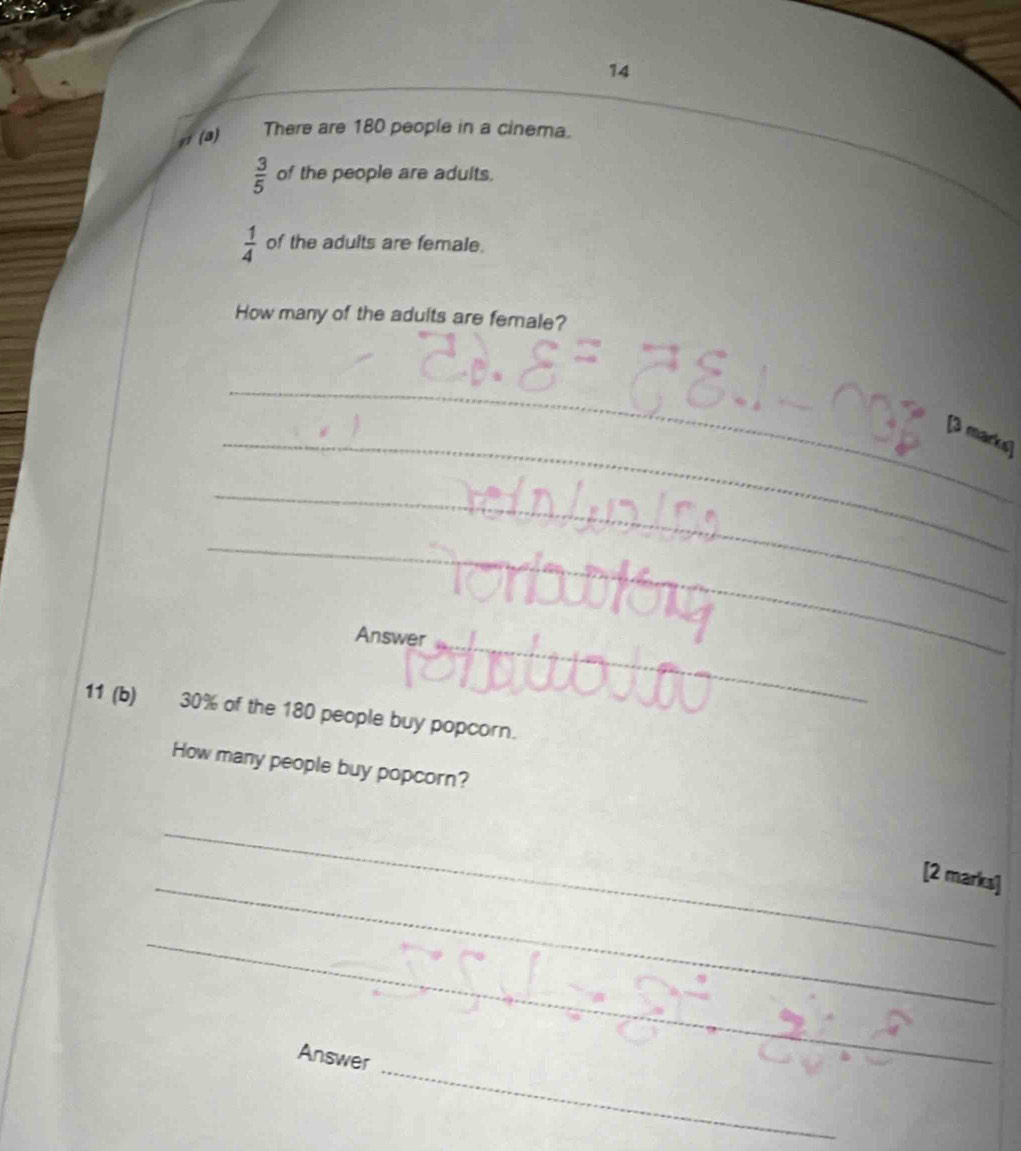 14 
(a) There are 180 people in a cinema.
 3/5  of the people are adults.
 1/4  of the adults are female. 
How many of the adults are female? 
_ 
_[3 markug 
_ 
_ 
Answer_ 
_ 
11 (b) 30% of the 180 people buy popcorn. 
How many people buy popcorn? 
_ 
_ 
[2 marks] 
_ 
_ 
Answer