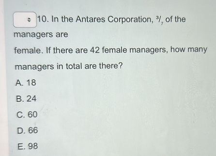 In the Antares Corporation, ³/, of the
managers are
female. If there are 42 female managers, how many
managers in total are there?
A. 18
B. 24
C. 60
D. 66
E. 98