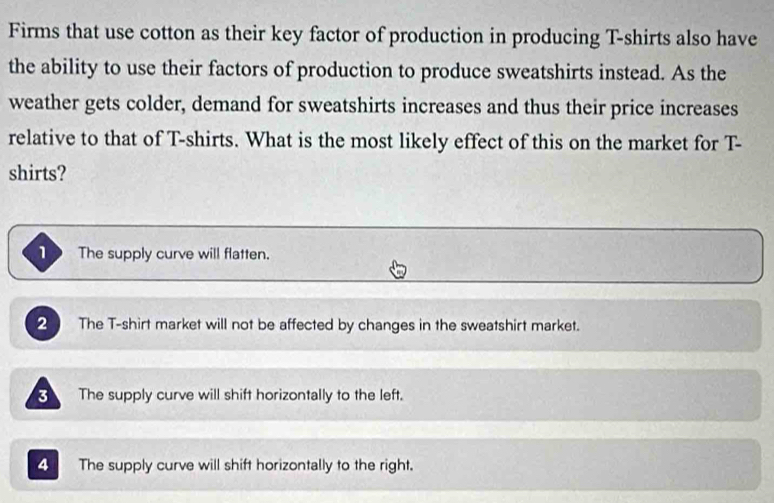 Firms that use cotton as their key factor of production in producing T-shirts also have
the ability to use their factors of production to produce sweatshirts instead. As the
weather gets colder, demand for sweatshirts increases and thus their price increases
relative to that of T-shirts. What is the most likely effect of this on the market for T-
shirts?
1 The supply curve will flatten.
2 The T-shirt market will not be affected by changes in the sweatshirt market.
The supply curve will shift horizontally to the left.
4 The supply curve will shift horizontally to the right.