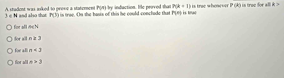 A student was asked to prove a statement P(n) by induction. He proved that P(k+1) is true whenever P(k) is true for all k>
3∈ N and also that P(3) is true. On the basis of this he could conclude that P(n) is true
for all n∈ N
for all n≥ 3
for all n<3</tex>
for all n>3