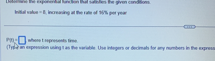 Determine the exponential function that satisfies the given conditions. 
Initial value =8 , increasing at the rate of 16% per year
P(t)=□ ,wheretrepresents time. 
(Type an expression using t as the variable. Use integers or decimals for any numbers in the express