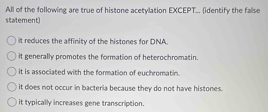 All of the following are true of histone acetylation EXCEPT... (identify the false
statement)
it reduces the affinity of the histones for DNA.
it generally promotes the formation of heterochromatin.
it is associated with the formation of euchromatin.
it does not occur in bacteria because they do not have histones.
it typically increases gene transcription.