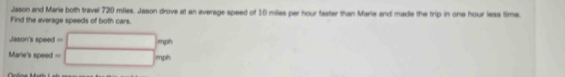 Jason and Marie both travel 720 miles. Jason drove at an average speed of 10 miles per hour faster than Marle and made the trip in one hour less time.
Find the average speeds of both cars.
Jason's speed =□ mp^2
Marie's speed =□ mph