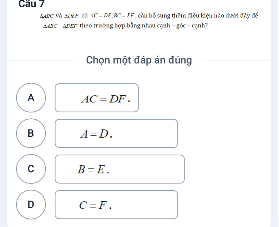 △ ABC và △ DEF có AC=DF, BC=EF , cần bổ sung thêm điều kiện nào dưới đây để
△ ABC=△ DEF theo trường hợp bằng nhau cạnh − góc - cạnh?
Chọn một đáp án đúng
A
AC=DF.
B
A=D.
C
B=E.
D
C=F.