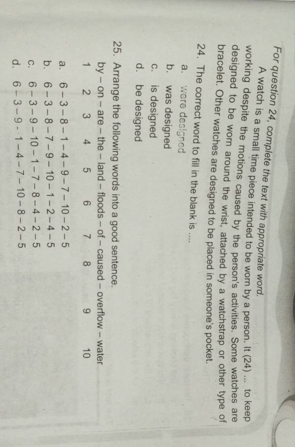 For question 24, complete the text with appropriate word.
A watch is a small time piece intended to be worn by a person. It (24) ... to keep
working despite the motions caused by the person's activities. Some watches are
designed to be worn around the wrist, attached by a watchstrap or other type of
bracelet. Other watches are designed to be placed in someone's pocket.
24. The correct word to fill in the blank is ....
a. were designed
b. was designed
c. is designed
d. be designed
25. Arrange the following words into a good sentence.
by - on - are - the - land - floods - of - caused - overflow - water
1 2 3 4 5 6 7 8 9 10
a. 6-3-8-1-4-9-7-10-2-5
b. 6-3-8-7-9-10-1-2-4-5
C. 6-3-9-10-1-7-8-4-2-5
d. 6-3-9-1-4-7-10-8-2-5