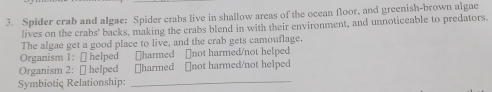 Spider crab and algae: Spider crabs live in shallow areas of the ocean floor, and greenish-brown algae 
lives on the crabs' backs, making the crabs blend in with their environment, and unnoticeable to predators. 
The algae get a good place to live, and the crab gets camouflage. 
Organism 1: [ helped [harmed []not harmed/not helped 
Organism 2: [ helped ￥harmed [not harmed/not helped 
Symbiotiç Relationship: 
_