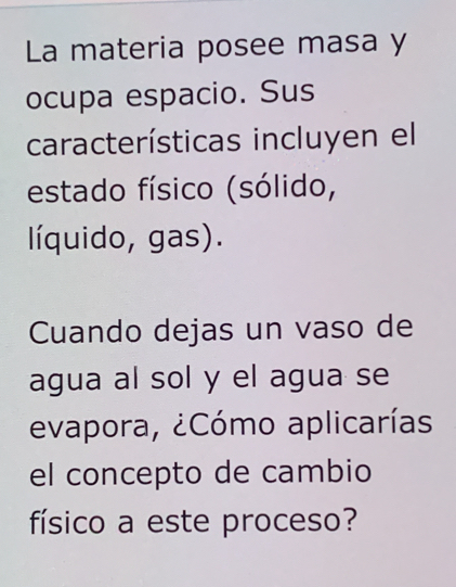 La materia posee masa y 
ocupa espacio. Sus 
características incluyen el 
estado físico (sólido, 
líquido, gas). 
Cuando dejas un vaso de 
agua al sol y el agua se 
evapora, ¿Cómo aplicarías 
el concepto de cambio 
físico a este proceso?