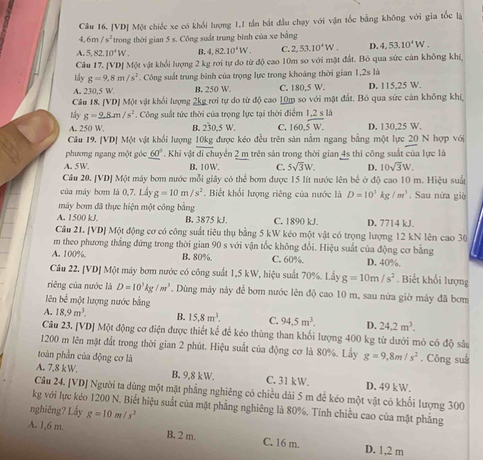 [VD] Một chiếc xe có khổi lượng 1,1 tấn bắt đầu chạy với vận tốc bằng không với gia tốc là
4,6m/s^2 trong thời gian 5 s. Công suất trung bình của xe bằng
A. 5,82.10^4W. B. 4,82.10^4W. C. 2,53.10^4W. D. 4,53.10^4W.
Câu 17. [VD] Một vật khổi lượng 2 kg rơi tự do từ độ cao 10m so với mặt đất. Bỏ qua sức cản không khí,
lầy g=9,8m/s^2. Công suất trung bình của trọng lực trong khoảng thời gian 1,2s là
A. 230,5 W. B. 250 W C. 180,5 W. D. 115.25 W.
Câu 18. [VD] Một vật khối lượng 2kg rơi tự do từ độ cao 10m so với mặt đất. Bỏ qua sức cản không khí,
lấy g=2.8m/s^2. Công suất tức thời của trọng lực tại thời điểm 1,2 s là
A. 250 W. B. 230.5 W. C. 160,overline 5W. D. 130,25 W.
Câu 19. [VD] Một vật khối lượng 10kg được kéo đều trên sản nằm ngang bằng một lực 20 N hợp với
phương ngang một góc _ (60)°. Khi vật di chuyển 2 m trên sản trong thời gian 4s thì công suất của lực là
A. 5W B. 10W. C. 5sqrt(3)W. D. 10sqrt(3)W.
Câu 20. [VD] Một máy bơm nước mỗi giây có thể bơm được 15 lít nước lên bể ở độ cao 10 m. Hiệu suấ
của máy bơm là 0,7. Lầy g=10m/s^2. Biết khối lượng riêng của nước là D=10^3kg/m^3. Sau nửa giờ
máy bơm đã thực hiện một công bằng
A. 1500 kJ. B. 3875 kJ. C. 1890 kJ. D. 7714 kJ.
Câu 21. [VD] Một động cơ có công suất tiêu thụ bằng 5 kW kéo một vật có trọng lượng 12 kN lên cao 30
m theo phương thẳng đứng trong thời gian 90 s với vận tốc không đổi. Hiệu suất của động cơ bằng
A. 100%. B. 80%. C. 60%. D. 40%.
Câu 22. [VD] Một máy bơm nước có công suất 1,5 kW, hiệu suất 70%. Lấy g=10m/s^2. Biết khối lượng
riêng của nước là D=10^3kg/m^3. Dùng máy này để bơm nước lên độ cao 10 m, sau nữa giờ máy đã bơm
ên bể một lượng nước bằng
A. 18,9m^3.
B. 15,8m^3. C. 94,5m^3. D. 24.2m^3.
Câu 23. [VD] Một động cơ điện được thiết kế để kéo thùng than khối lượng 400 kg từ dưới mỏ có độ sâu
1200 m lên mặt đất trong thời gian 2 phút. Hiệu suất của động cơ là 80%. Lấy g=9,8m/s^2
toàn phần của động cơ là . Công suå
A. 7,8 kW. B. 9,8 kW. C. 31 kW. D. 49 kW.
Câu 24. [VD] Người ta dùng một mặt phẳng nghiêng có chiều dài 5 m đề kéo một vật có khối lượng 300
kg với lực kéo 1200 N. Biết hiệu suất của mặt phẳng nghiêng là 80%. Tính chiều cao của mặt phẳng
nghiêng? Lấy g=10m/s^2
A. 1,6 m. B. 2 m. C. 16 m. D. 1,2 m