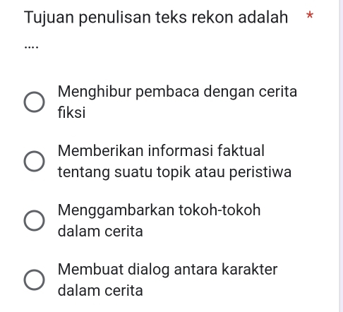 Tujuan penulisan teks rekon adalah *
…
Menghibur pembaca dengan cerita
fiksi
Memberikan informasi faktual
tentang suatu topik atau peristiwa
Menggambarkan tokoh-tokoh
dalam cerita
Membuat dialog antara karakter
dalam cerita