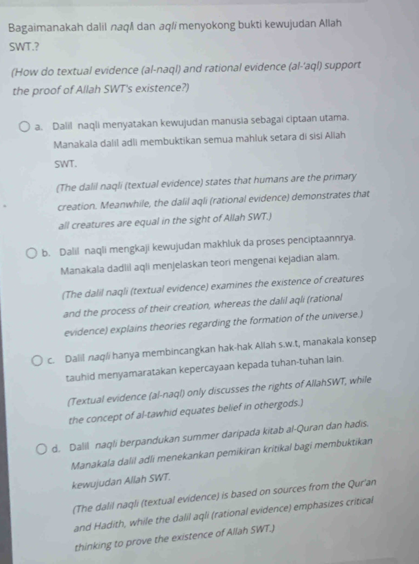 Bagaimanakah dalil naqi dan aqli menyokong bukti kewujudan Allah
SWT.?
(How do textual evidence (al-naql) and rational evidence (al-'aql) support
the proof of Allah SWT's existence?)
a. Dalil naqli menyatakan kewujudan manusia sebagai ciptaan utama.
Manakala dalil adli membuktikan semua mahluk setara di sisí Allah
SWT.
(The dalil naqli (textual evidence) states that humans are the primary
creation. Meanwhile, the dalil aqli (rational evidence) demonstrates that
all creatures are equal in the sight of Allah SWT.)
b. Dalil naqli mengkaji kewujudan makhluk da proses penciptaannrya.
Manakala dadlil aqli menjelaskan teori mengenai kejadian alam.
(The dalil naqli (textual evidence) examines the existence of creatures
and the process of their creation, whereas the dalil aqli (rational
evidence) explains theories regarding the formation of the universe.)
c. Dalil naq/i hanya membincangkan hak-hak Allah s.w.t, manakala konsep
tauhid menyamaratakan kepercayaan kepada tuhan-tuhan lain.
(Textual evidence (al-naql) only discusses the rights of AllahSWT, while
the concept of al-tawhid equates belief in othergods.)
d. Dalil naqli berpandukan summer daripada kitab al-Quran dan hadis.
Manakala dalil adli menekankan pemikiran kritikal bagi membuktikan
kewujudan Allah SWT.
(The dalil naqli (textual evidence) is based on sources from the Qur'an
and Hadith, while the dalil aqli (rational evidence) emphasizes critical
thinking to prove the existence of Allah SWT.)