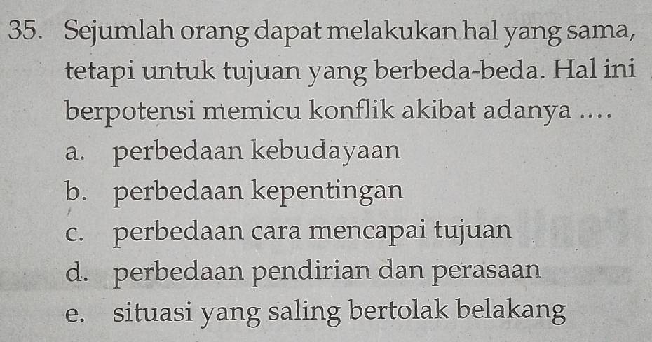 Sejumlah orang dapat melakukan hal yang sama,
tetapi untuk tujuan yang berbeda-beda. Hal ini
berpotensi memicu konflik akibat adanya ...
a. perbedaan kebudayaan
b. perbedaan kepentingan
c. perbedaan cara mencapai tujuan
d. perbedaan pendirian dan perasaan
e. situasi yang saling bertolak belakang