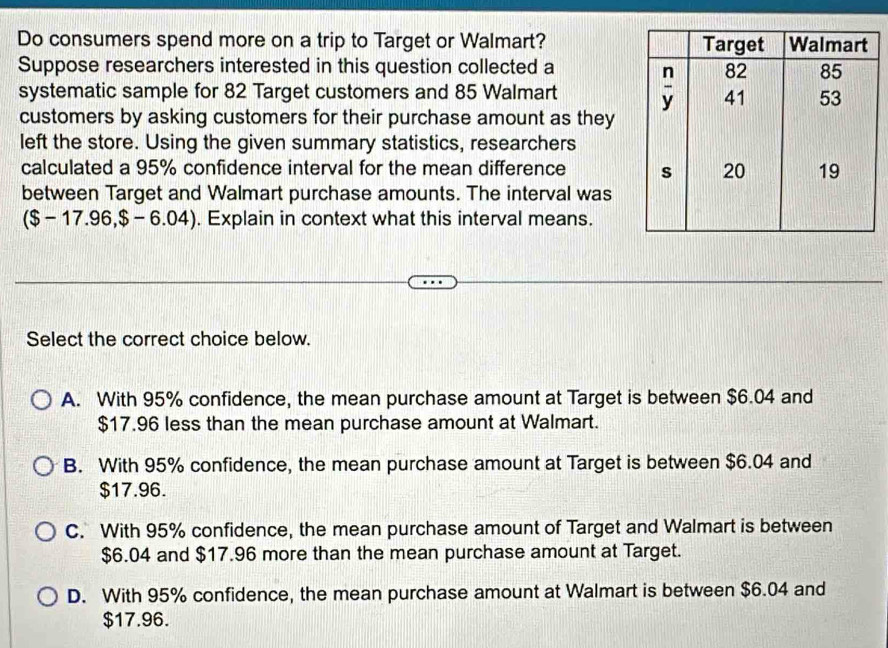 Do consumers spend more on a trip to Target or Walmart? 
Suppose researchers interested in this question collected a
systematic sample for 82 Target customers and 85 Walmart
customers by asking customers for their purchase amount as they
left the store. Using the given summary statistics, researchers
calculated a 95% confidence interval for the mean difference 
between Target and Walmart purchase amounts. The interval was
($ -17.96,$-6.04). Explain in context what this interval means.
Select the correct choice below.
A. With 95% confidence, the mean purchase amount at Target is between $6.04 and
$17.96 less than the mean purchase amount at Walmart.
B. With 95% confidence, the mean purchase amount at Target is between $6.04 and
$17.96.
C. With 95% confidence, the mean purchase amount of Target and Walmart is between
$6.04 and $17.96 more than the mean purchase amount at Target.
D. With 95% confidence, the mean purchase amount at Walmart is between $6.04 and
$17.96.