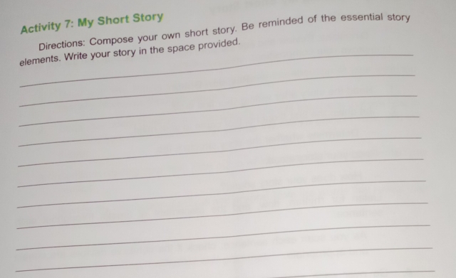 Activity 7: My Short Story 
Directions: Compose your own short story. Be reminded of the essential story 
_elements. Write your story in the space provided. 
_ 
_ 
_ 
_ 
_ 
_ 
_ 
_ 
_ 
_