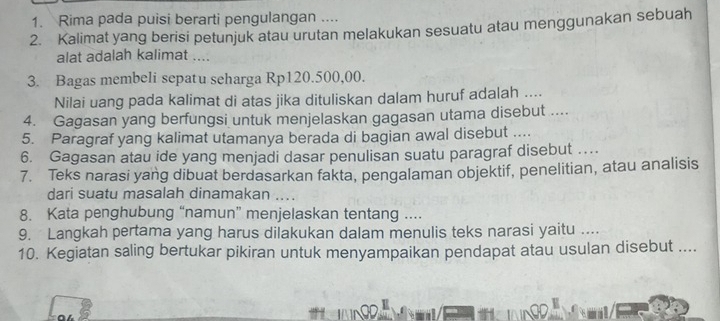 Rima pada puisi berarti pengulangan .... 
2. Kalimat yang berisi petunjuk atau urutan melakukan sesuatu atau menggunakan sebuah 
alat adalah kalimat .... 
3. Bagas membeli sepatu seharga Rp120.500,00. 
Nilai uang pada kalimat di atas jika dituliskan dalam huruf adalah .... 
4. Gagasan yang berfungsi untuk menjelaskan gagasan utama disebut .... 
5. Paragraf yang kalimat utamanya berada di bagian awal disebut .... 
6. Gagasan atau ide yang menjadi dasar penulisan suatu paragraf disebut … 
7. Teks narasi yang dibuat berdasarkan fakta, pengalaman objektif, penelitian, atau analisis 
dari suatu masalah dinamakan .... 
8. Kata penghubung “namun” menjelaskan tentang .... 
9. Langkah pertama yang harus dilakukan dalam menulis teks narasi yaitu .... 
10. Kegiatan saling bertukar pikiran untuk menyampaikan pendapat atau usulan disebut ....