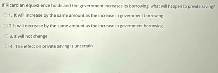 If Ricardian equivalence holds and the government increases its borrowing, what will happen to private saving?
1. It will increase by the same amount as the increase in government borrowing
2. It will decrease by the same amount as the increase in government borrowing
3. It will not change
4. The effect on private saving is uncertain