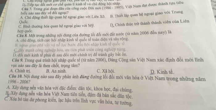 Chh trọng ngoài giáo pha vày, ph tể bị bao vày, bị ca
D. Tiếp tục đổi mới cơ chế quản lí kinh tế và chủ động hội nhập.
c
Câu 7. Trong giai đoạn đâu của công cuộc Đôi mới (1986 - 1995), Việt Nam đạt được thành tựu tiêu ru
biểu nào sau đây về đối ngoại?
A. Chủ động thiết lập quan hệ ngoại giao với Liên Xô. B. Thiết lập quan hệ ngoại giao với Trung
Quốc.
C. Bình thường hóa quan hệ ngoại giao với Mỹ. D. Chính thức trở thành thành viên của Liên
hợp quốc.
Câu 8. Một trong những nội dung của đường lối đổi mới đất nước (từ năm 2006 đến nay) là
A. chủ động, tích cực hội nhập kinh tế quốc tế toàn diện và sâu rộng.
B. ngoại giao phá vây và nỗ lực bước đầu hội nhập kinh tế quốc tế.
C đây mạnh công nghiệp hóa, ưu tiên phát triển công nghiệp nặng.
D. đổi mới kinh tế phải đi sau đổi mới chính trị đề tránh gây bắt ồn.
Câu 9. Trong quá trình hội nhập quốc tế (từ năm 2006), Đảng Cộng sản Việt Nam xác định đổi mới lĩnh
vực nào sau đây là then chốt, trọng tâm?
A. Chính trị. B. An ninh. C. Xã hội. D. Kinh tế,
Câu 10. Nội dung nào sau đây phản ánh đúng đường lối đổi mới văn hóa ở Việt Nam trong những năm
1996 - 2006?
A. Xây dựng nền văn hóa với đặc điểm: dân tộc, khoa học, đại chúng.
B. Xây dựng nền văn hóa Việt Nam tiên tiến, đậm đà bản sắc dân tộc.
C. Xóa bỏ tàn dư phong kiển, lạc hậu trên lĩnh vực văn hóa, tư tưởng.